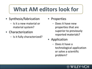 What AM editors look forSynthesis/fabricationIs it a new material or material system?CharacterizationIs it fully characterized?PropertiesDoes it have new properties that are superior to previously reported materials?ApplicationDoes it have a technological application or solve a scientific problem?