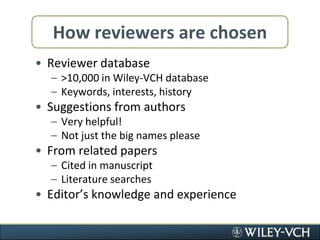 How reviewers are chosenReviewer database>10,000 in Wiley-VCH databaseKeywords, interests, historySuggestions from authorsVery helpful!Not just the big names pleaseFrom related papersCited in manuscriptLiterature searchesEditor’s knowledge and experience