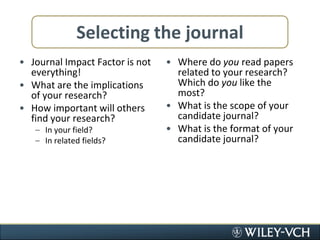Selecting the journalJournal Impact Factor is not everything!What are the implications of your research?How important will others find your research?In your field?In related fields?Where do you read papers related to your research? Which do you like the most?What is the scope of your candidate journal?What is the format of your candidate journal?