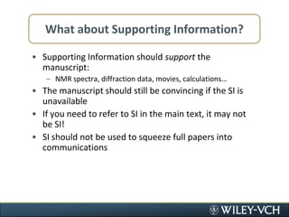 What about Supporting Information?Supporting Information should support the manuscript:NMR spectra, diffraction data, movies, calculations…The manuscript should still be convincing if the SI is unavailableIf you need to refer to SI in the main text, it may not be SI!SI should not be used to squeeze full papers into communications