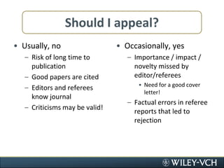 Should I appeal?Usually, noRisk of long time to publicationGood papers are citedEditors and referees know journalCriticisms may be valid!Occasionally, yesImportance / impact / novelty missed by editor/refereesNeed for a good cover letter!Factual errors in referee reports that led to rejection