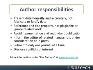 Author responsibilitiesPresent data honestly and accurately, not fabricate or falsify dataReference and cite properly, not plagiarize or ignore related workAvoid fragmentation and redundant publicationInform the editor of related manuscripts under consideration or in pressSubmit to only one journal at a timeDisclose conflicts of interestMore information under “For Authors” at www.advmat.de. 