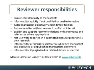 Reviewer responsibilitiesEnsure confidentiality of manuscriptsInform editor quickly if not qualified or unable to reviewJudge manuscript objectively and in timely fashionReturn to editor without review if conflict of interestExplain and support recommendations with arguments and references where appropriateNot use work reported in a submitted manuscript for one’s own researchInform editor of similarities between submitted manuscript and published or unpublished manuscripts elsewhereInform editor if plagiarized or falsified data is suspectedMore information under “For Reviewers” at www.advmat.de