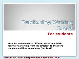 Publishing Writing Ideas  For students Here are some ideas of different ways to publish your work, starting from the simplest to the more complex and time consuming (but fun)! Written by Jacqui Sharp Updated September 2009 