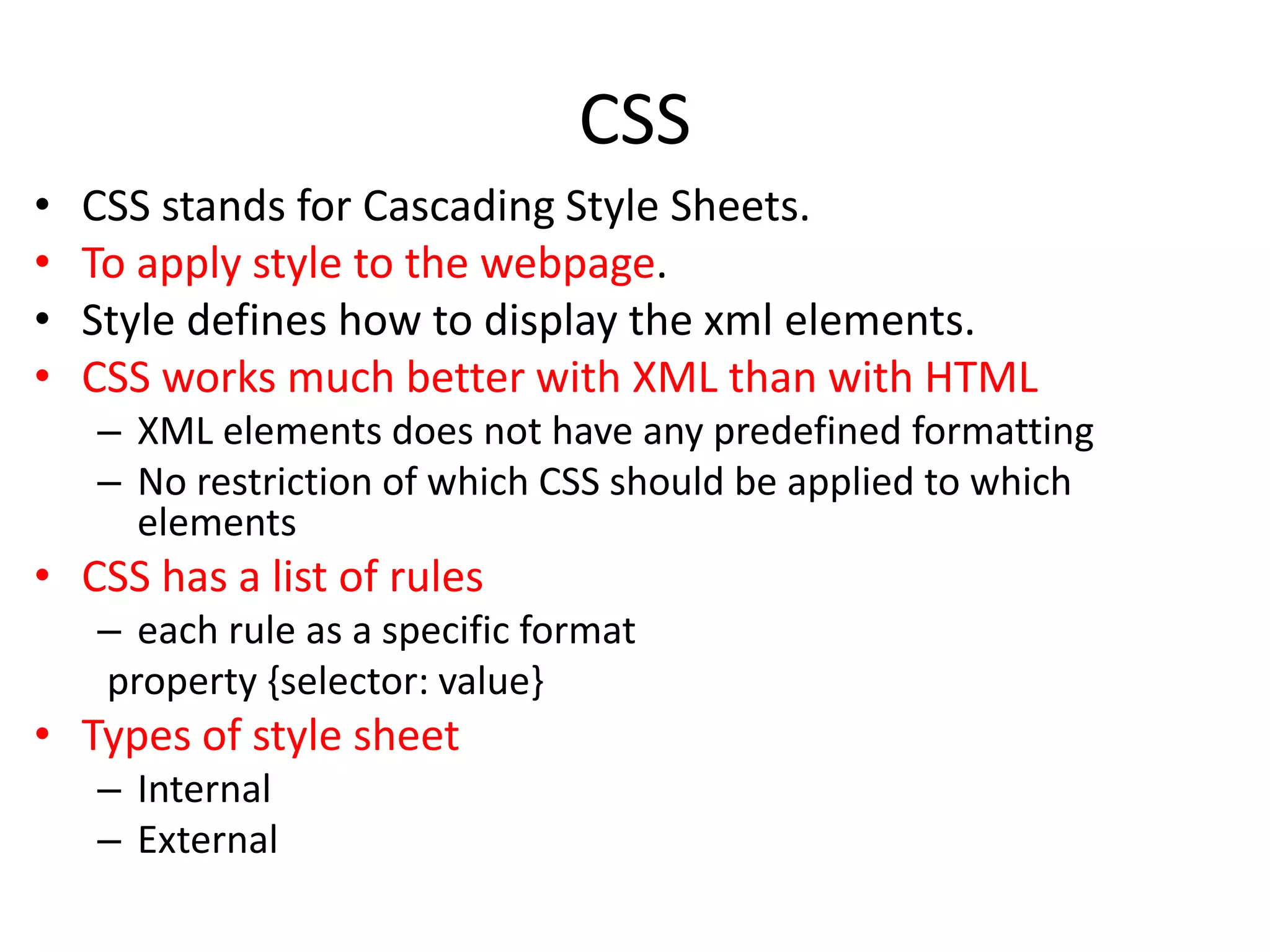 CSS
• CSS stands for Cascading Style Sheets.
• To apply style to the webpage.
• Style defines how to display the xml elements.
• CSS works much better with XML than with HTML
– XML elements does not have any predefined formatting
– No restriction of which CSS should be applied to which
elements
• CSS has a list of rules
– each rule as a specific format
property {selector: value}
• Types of style sheet
– Internal
– External
 
