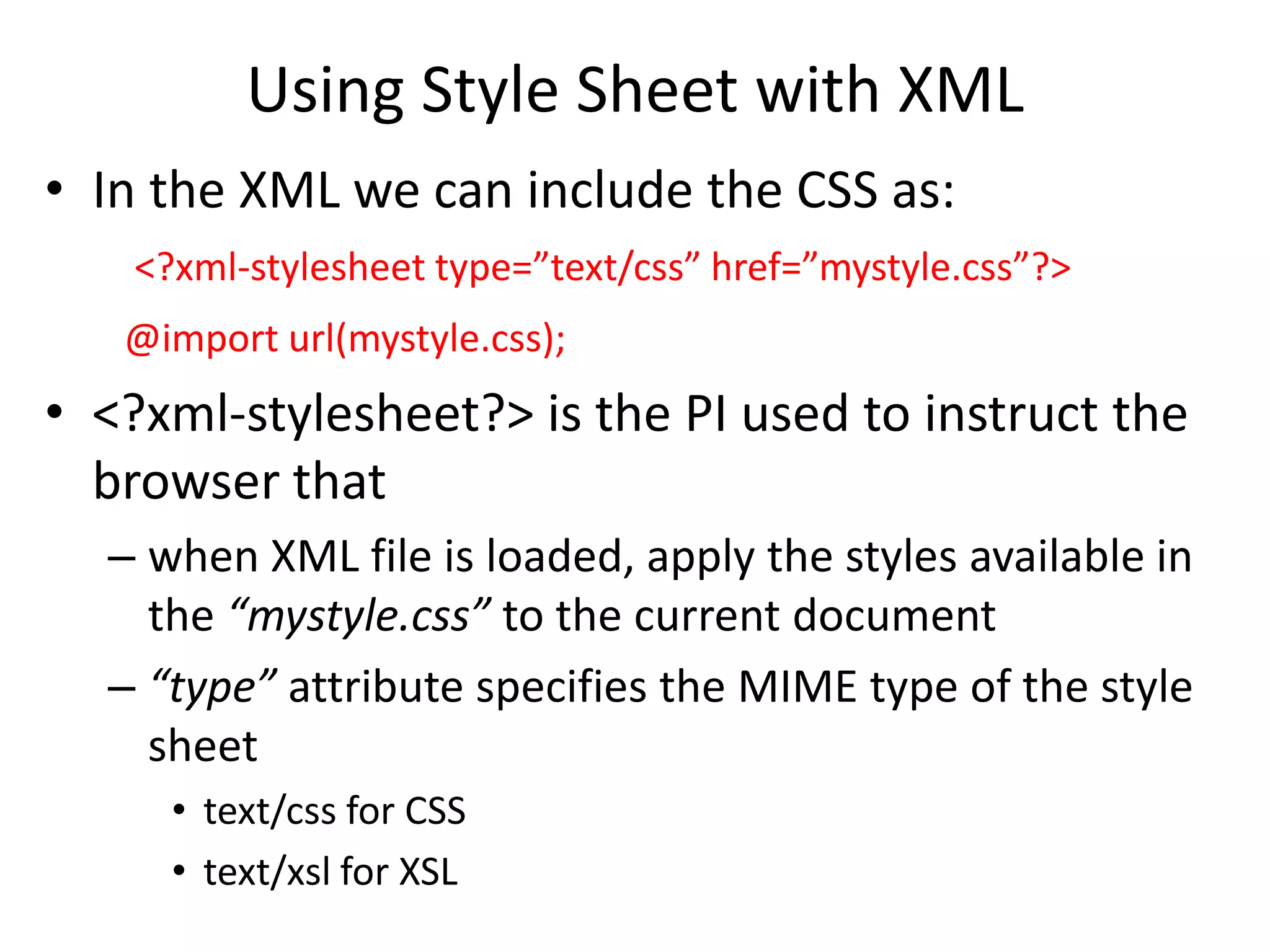 Using Style Sheet with XML
• In the XML we can include the CSS as:
<?xml-stylesheet type=”text/css” href=”mystyle.css”?>
@import url(mystyle.css);
• <?xml-stylesheet?> is the PI used to instruct the
browser that
– when XML file is loaded, apply the styles available in
the “mystyle.css” to the current document
– “type” attribute specifies the MIME type of the style
sheet
• text/css for CSS
• text/xsl for XSL
 