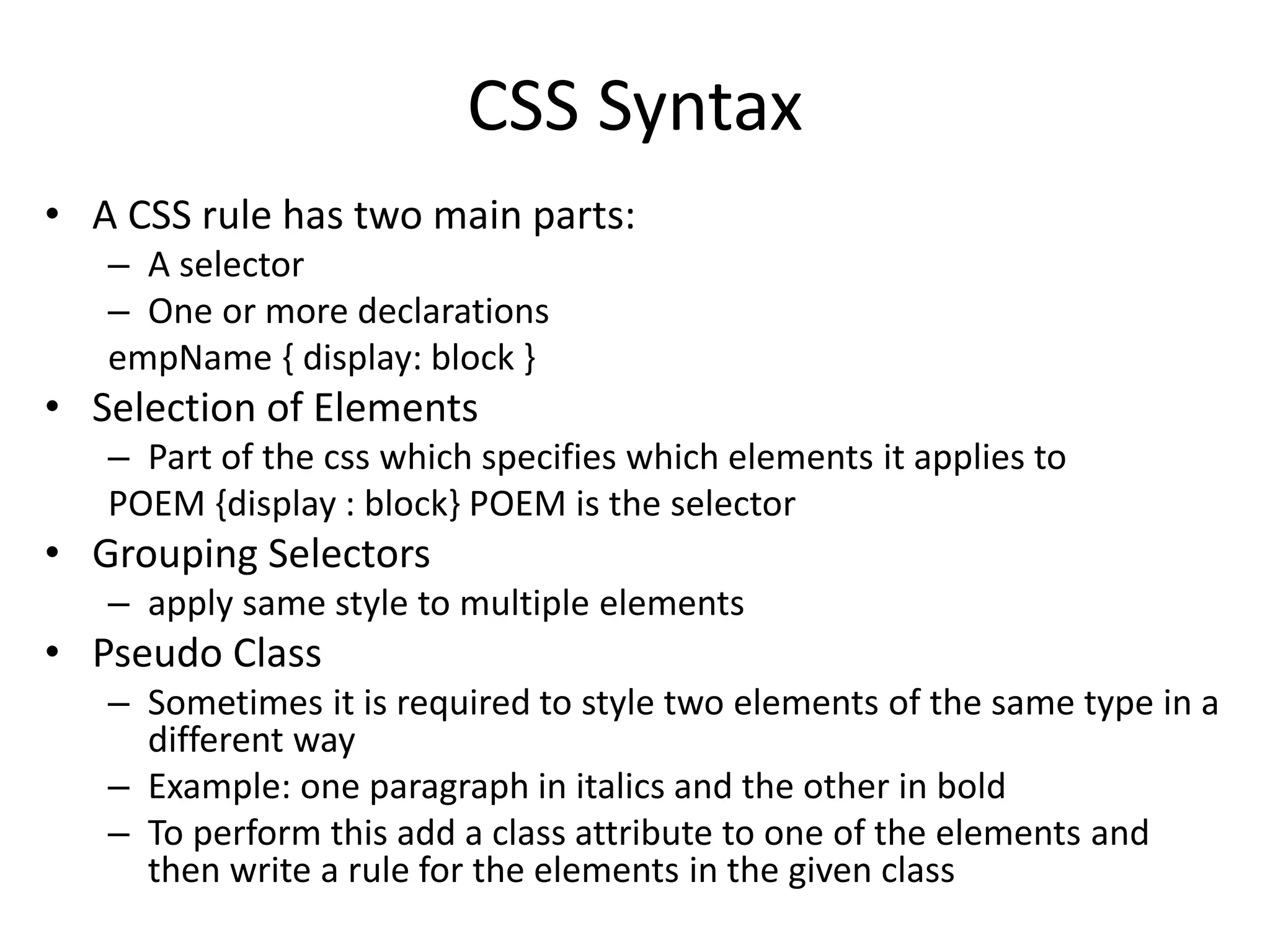 CSS Syntax
• A CSS rule has two main parts:
– A selector
– One or more declarations
empName { display: block }
• Selection of Elements
– Part of the css which specifies which elements it applies to
POEM {display : block} POEM is the selector
• Grouping Selectors
– apply same style to multiple elements
• Pseudo Class
– Sometimes it is required to style two elements of the same type in a
different way
– Example: one paragraph in italics and the other in bold
– To perform this add a class attribute to one of the elements and
then write a rule for the elements in the given class
 