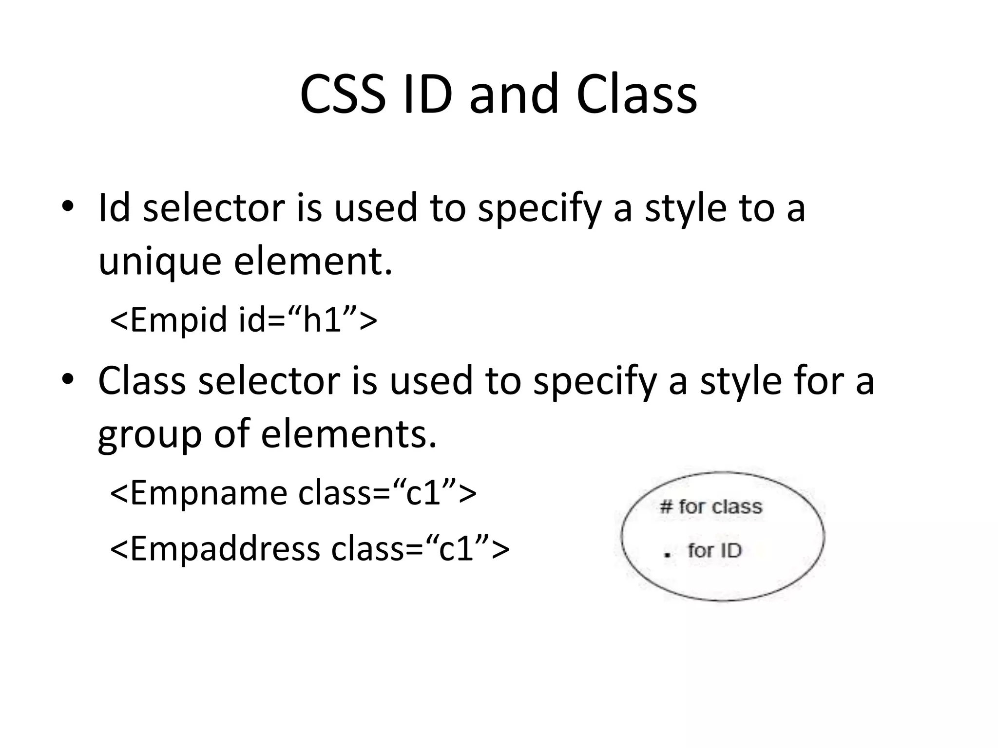 CSS ID and Class
• Id selector is used to specify a style to a
unique element.
<Empid id=“h1”>
• Class selector is used to specify a style for a
group of elements.
<Empname class=“c1”>
<Empaddress class=“c1”>
 