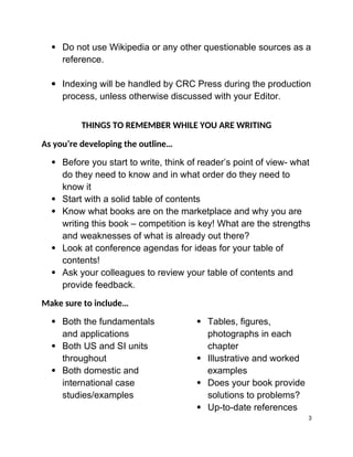  Do not use Wikipedia or any other questionable sources as a
reference.
 Indexing will be handled by CRC Press during the production
process, unless otherwise discussed with your Editor.
THINGS TO REMEMBER WHILE YOU ARE WRITING
As you’re developing the outline…
 Before you start to write, think of reader’s point of view- what
do they need to know and in what order do they need to
know it
 Start with a solid table of contents
 Know what books are on the marketplace and why you are
writing this book – competition is key! What are the strengths
and weaknesses of what is already out there?
 Look at conference agendas for ideas for your table of
contents!
 Ask your colleagues to review your table of contents and
provide feedback.
Make sure to include…
 Both the fundamentals
and applications
 Both US and SI units
throughout
 Both domestic and
international case
studies/examples
 Tables, figures,
photographs in each
chapter
 Illustrative and worked
examples
 Does your book provide
solutions to problems?
 Up-to-date references
3
 