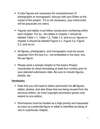  If color figures are necessary for comprehension of
photographs or micrographs, discuss with your Editor at the
outset of the project.  If it is not necessary, your entire book
will be grayscale (no color).
 Figures and tables must follow consecutive numbering within
each chapter. For ex., the tables in chapter 1 should be
labeled Table 1.1, Table 1.2, Table 1.3, and so on; figures in
chapter 2 should be labeled Figure 2.1, Figure 2.2, Figure
2.3, and so on.
 All figures, photographs, and micrographs must be saved
separate from the text (i.e., not embedded in the text), one
file per figure.
 Please send a sample chapter to the book’s Project
Coordinator to check formatting at least four months prior to
your planned submission date. Be sure to include figures,
photos, etc.
Permissions
 Note that you will need to obtain permission for all figures,
tables, photos, and also those that are being reused from the
previous edition, as most copyright permission grants only
extend to one edition.
 Permissions must be treated as a high priority and requested
as soon as a potential figure or table is identified as being of
use in a particular chapter.
5
 