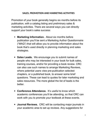 SALES, PROMOTION AND MARKETING ACTIVITIES
Promotion of your book generally begins six months before its
publication, with a catalog listing and preliminary sales &
marketing activities. There are several ways you can directly
support your book’s sales success:
 Marketing Information. About six months before
publication you’ll be sent a Marketing Author Questionnaire
(“MAQ”) that will allow you to provide information about the
book that’s used directly in planning marketing and sales
strategies.
 Sales Leads. We encourage you to submit names of
people who may be interested in your book for bulk sales,
training courses, and/or for providing a book review. CRC
can also use such names to arrange Marketing Reviews,
where potential users view pre-publication selected
chapters, or a published book, to answer some brief
questions. These can lead to quotes for later marketing and
sales resources. The more global the list of leads is the
better.
 Conference Attendance. It’s useful to know which
academic conferences you’ll be attending, so that CRC can
work with you to promote your textbook at these events.
 Journal Reviews. CRC will be contacting major journals in
your academic area to set up reviews. Any suggestions for
7
 