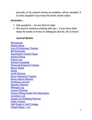 journals, or for contact names at societies, will be valuable. It
is most valuable if you know the book review editor.
Remember…
 Ask questions – we are here to help!
 We want to continue working with you – if you have other
ideas for books or know of colleagues that do, let us know!
Journal Books
Storyboard
Sketch Book
Acts Of Kindness Tracker
Bill Reminder
Asymmetric Graph Paper
Scuba Diving
Prayer List
School Timetable
Personal Expense Tracker 
Music Sheet
Notes
Outfit Planner
Easy Password Tracker 
Music Album Review
Gratitude Journal
Monthly Planner
Mileage Log 
Lesson Planner
House Sitting Guide Pet Information
Inventory List
Guest List Wedding Planner 
Habit Tracker
Half Graph 4 Half College
Graph Paper 1 cm
8
 