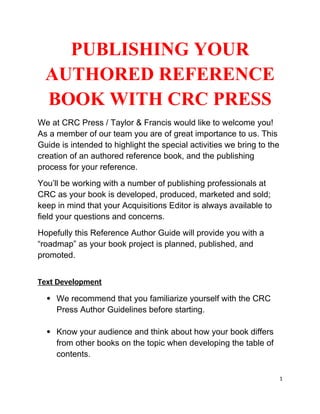 PUBLISHING YOUR
AUTHORED REFERENCE
BOOK WITH CRC PRESS
We at CRC Press / Taylor & Francis would like to welcome you!
As a member of our team you are of great importance to us. This
Guide is intended to highlight the special activities we bring to the
creation of an authored reference book, and the publishing
process for your reference.
You’ll be working with a number of publishing professionals at
CRC as your book is developed, produced, marketed and sold;
keep in mind that your Acquisitions Editor is always available to
field your questions and concerns.
Hopefully this Reference Author Guide will provide you with a
“roadmap” as your book project is planned, published, and
promoted.
Text Development
 We recommend that you familiarize yourself with the CRC
Press Author Guidelines before starting.
 Know your audience and think about how your book differs
from other books on the topic when developing the table of
contents.
1
 