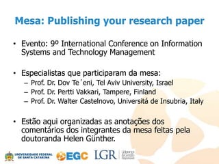 Mesa: Publishing your research paper

• Evento: 9º International Conference on Information
  Systems and Technology Management

• Especialistas que participaram da mesa:
   – Prof. Dr. Dov Te´eni, Tel Aviv University, Israel
   – Prof. Dr. Pertti Vakkari, Tampere, Finland
   – Prof. Dr. Walter Castelnovo, Universitá de Insubria, Italy

• Estão aqui organizadas as anotações dos
  comentários dos integrantes da mesa feitas pela
  doutoranda Helen Günther.
 