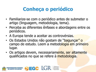 Conheça o periódico
• Familiarize-se com o periódico antes de submeter o
  artigo (linguagem, metodologia, tema).
• Perceba as diferentes ênfases e abordagens entre os
  periódicos.
• A Europa tende a aceitar as controvérsias.
• Os Estados Unidos não gostam de “bagunçar” o
  campo de estudo. Leem a metodologia em primeiro
  lugar.
• Os artigos devem, necessariamente, ser altamente
  qualificados no que se refere à metodologia.
 