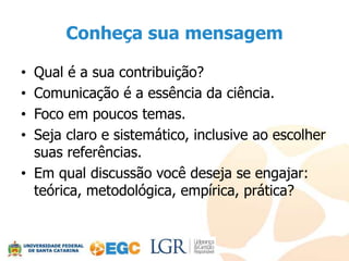 Conheça sua mensagem

• Qual é a sua contribuição?
• Comunicação é a essência da ciência.
• Foco em poucos temas.
• Seja claro e sistemático, inclusive ao escolher
  suas referências.
• Em qual discussão você deseja se engajar:
  teórica, metodológica, empírica, prática?
 