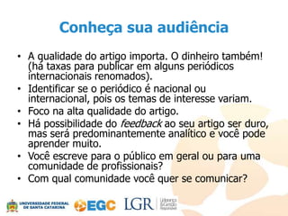 Conheça sua audiência
• A qualidade do artigo importa. O dinheiro também!
  (há taxas para publicar em alguns periódicos
  internacionais renomados).
• Identificar se o periódico é nacional ou
  internacional, pois os temas de interesse variam.
• Foco na alta qualidade do artigo.
• Há possibilidade do feedback ao seu artigo ser duro,
  mas será predominantemente analítico e você pode
  aprender muito.
• Você escreve para o público em geral ou para uma
  comunidade de profissionais?
• Com qual comunidade você quer se comunicar?
 
