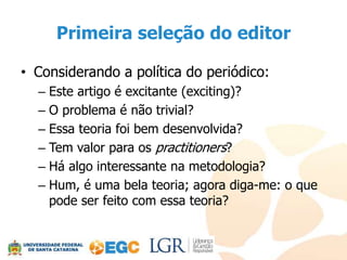 Primeira seleção do editor

• Considerando a política do periódico:
  – Este artigo é excitante (exciting)?
  – O problema é não trivial?
  – Essa teoria foi bem desenvolvida?
  – Tem valor para os practitioners?
  – Há algo interessante na metodologia?
  – Hum, é uma bela teoria; agora diga-me: o que
    pode ser feito com essa teoria?
 