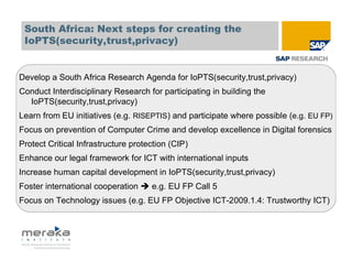 South Africa: Next steps for creating the
 IoPTS(security,trust,privacy)


Develop a South Africa Research Agenda for IoPTS(security,trust,privacy)
Conduct Interdisciplinary Research for participating in building the
  IoPTS(security,trust,privacy)
Learn from EU initiatives (e.g. RISEPTIS) and participate where possible (e.g. EU FP)
Focus on prevention of Computer Crime and develop excellence in Digital forensics
Protect Critical Infrastructure protection (CIP)
Enhance our legal framework for ICT with international inputs
Increase human capital development in IoPTS(security,trust,privacy)
Foster international cooperation     e.g. EU FP Call 5
Focus on Technology issues (e.g. EU FP Objective ICT-2009.1.4: Trustworthy ICT)
 