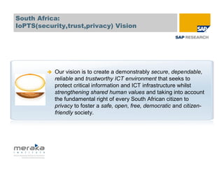 South Africa:
IoPTS(security,trust,privacy) Vision




           Our vision is to create a demonstrably secure, dependable,
           reliable and trustworthy ICT environment that seeks to
           protect critical information and ICT infrastructure whilst
           strengthening shared human values and taking into account
           the fundamental right of every South African citizen to
           privacy to foster a safe, open, free, democratic and citizen-
           friendly society.
 