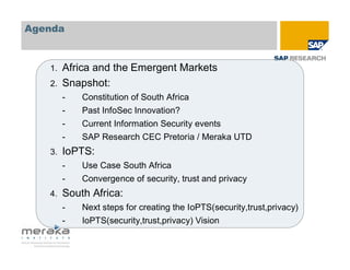 Agenda



   1.   Africa and the Emergent Markets
   2.   Snapshot:
        -   Constitution of South Africa
        -   Past InfoSec Innovation?
        -   Current Information Security events
        -   SAP Research CEC Pretoria / Meraka UTD
   3.   IoPTS:
        -   Use Case South Africa
        -   Convergence of security, trust and privacy
   4.   South Africa:
        -   Next steps for creating the IoPTS(security,trust,privacy)
        -   IoPTS(security,trust,privacy) Vision
 