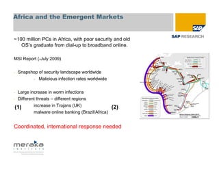Africa and the Emergent Markets


~100 million PCs in Africa, with poor security and old
   OS’s graduate from dial-up to broadband online.

MSI Report (-July 2009)


-   Snapshop of security landscape worldwide
           -   Malicious infection rates worldwide


- Large increase in worm infections
- Different threats – different regions

(1)        increase in Trojans (UK)                  (2)
           malware online banking (Brazil/Africa)


Coordinated, international response needed
 