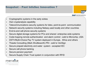 Snapshot – Past InfoSec Innovation ?



  Cryptographic systems in the early sixties
  Own cryptanalysis capability
  Telecommunications security systems for telex, point-to-point communication
  Network security systems including Netseq used locally and other countries
  End-to-end cell phone security systems
  Secure digital storage systems for PCs and shared enterprise wide systems
  Code-hopping remote authentication and alarm control - sold to Microchip, USA
  DSTV/Multi-Choice Pay TV system deployed in Europe, Africa and others
  Thawte Consulting (Mark Shuttleworth) PKI - sold to VeriSign
  Secure prepaid electricity and water system - accepted IEC
  Secure cell phone banking
  Secure pension payment
  Secure Supply Chain Trust system in conjunction with RFID
 