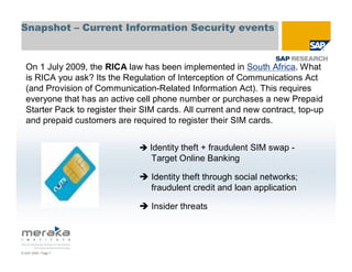 Snapshot – Current Information Security events


  On 1 July 2009, the RICA law has been implemented in South Africa. What
  is RICA you ask? Its the Regulation of Interception of Communications Act
  (and Provision of Communication-Related Information Act). This requires
  everyone that has an active cell phone number or purchases a new Prepaid
  Starter Pack to register their SIM cards. All current and new contract, top-up
  and prepaid customers are required to register their SIM cards.


                                  Identity theft + fraudulent SIM swap -
                                   Target Online Banking

                                  Identity theft through social networks;
                                  fraudulent credit and loan application

                                  Insider threats




© SAP 2009 / Page 7
 