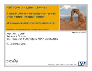 IoPTS(security,trust,privacy)

A South African Perspective for the
Irish Future Internet Forum

http://www.futureinternet.ie/FutureInternet


SYSTEMATIC THOUGHT LEADERSHIP FOR INNOVATIVE BUSINESS


Prof. J.H.P. Eloff
Research Director
SAP Research CEC Pretoria / SAP Meraka UTD

02 December 2009
 