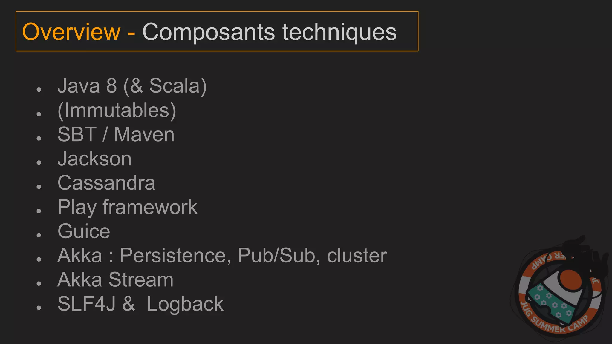 ● Java 8 (& Scala)
● (Immutables)
● SBT / Maven
● Jackson
● Cassandra
● Play framework
● Guice
● Akka : Persistence, Pub/Sub, cluster
● Akka Stream
● SLF4J & Logback
Overview - Composants techniques
 