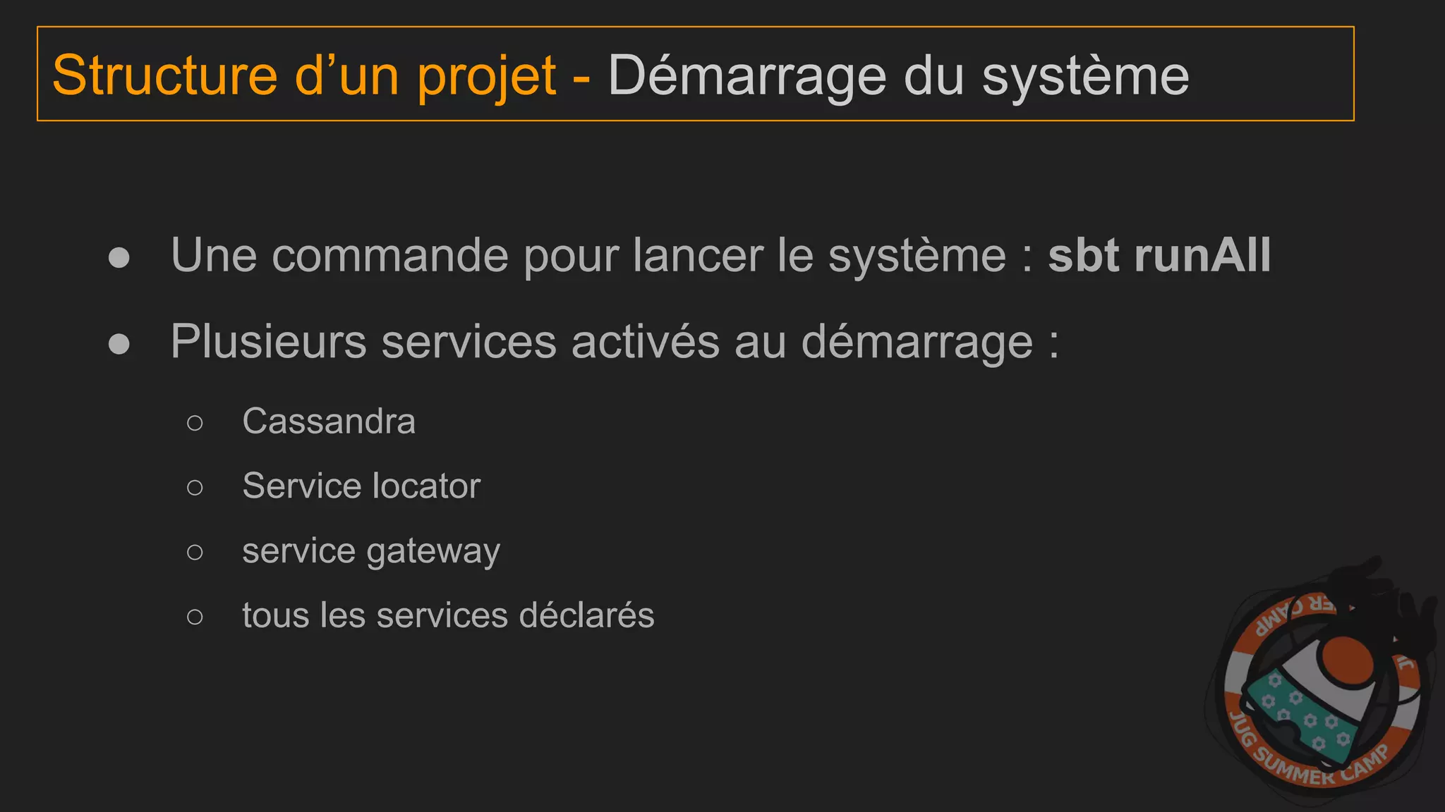 Structure d’un projet - Démarrage du système
● Une commande pour lancer le système : sbt runAll
● Plusieurs services activés au démarrage :
○ Cassandra
○ Service locator
○ service gateway
○ tous les services déclarés
 