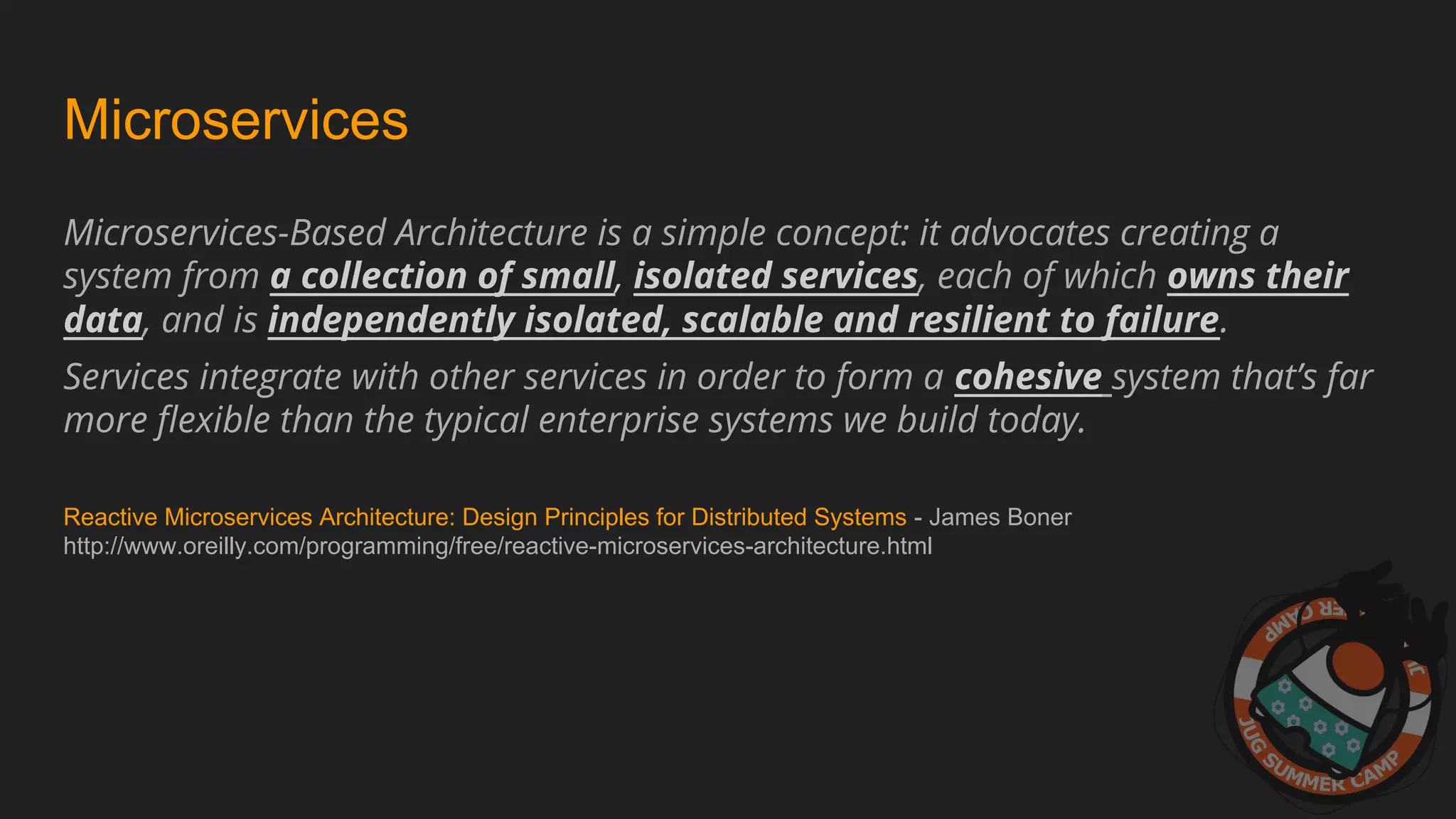 Microservices
Microservices-Based Architecture is a simple concept: it advocates creating a
system from a collection of small, isolated services, each of which owns their
data, and is independently isolated, scalable and resilient to failure.
Services integrate with other services in order to form a cohesive system that’s far
more flexible than the typical enterprise systems we build today.
Reactive Microservices Architecture: Design Principles for Distributed Systems - James Boner
http://www.oreilly.com/programming/free/reactive-microservices-architecture.html
 