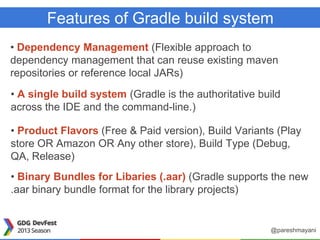 Features of Gradle build system
• Dependency Management (Flexible approach to
dependency management that can reuse existing maven
repositories or reference local JARs)
• A single build system (Gradle is the authoritative build
across the IDE and the command-line.)
• Product Flavors (Free & Paid version), Build Variants (Play
store OR Amazon OR Any other store), Build Type (Debug,
QA, Release)
• Binary Bundles for Libaries (.aar) (Gradle supports the new
.aar binary bundle format for the library projects)
@pareshmayani
 