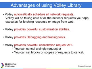Advantages of using Volley Library
• Volley automatically schedule all network requests.
Volley will be taking care of all the network requests your app
executes for fetching response or image from web.
• Volley provides powerful customization abilities.
• Volley provides Debugging and tracing tools.
• Volley provides powerful cancellation request API.
- You can cancel a single request or
- You can set blocks or scopes of requests to cancel.
@pareshmayani
 