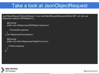 Take a look at JsonObjectRequest
JsonObjectRequest ObjJsonRequest = new JsonObjectRequest(Request.Method.GET, url, null, new
Response.Listener<JSONObject>() {
@Override
public void onResponse(JSONObject response) {
// Successful response
}
}, new Response.ErrorListener() {
@Override
public void onErrorResponse(VolleyError error) {
// Failure response
}
});
@pareshmayani
 