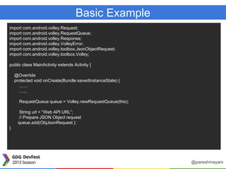 Basic Example
import com.android.volley.Request;
import com.android.volley.RequestQueue;
import com.android.volley.Response;
import com.android.volley.VolleyError;
import com.android.volley.toolbox.JsonObjectRequest;
import com.android.volley.toolbox.Volley;
public class MainActivity extends Activity {
@Override
protected void onCreate(Bundle savedInstanceState) {
……
…...
RequestQueue queue = Volley.newRequestQueue(this);
String url = “Web API URL”;
// Prepare JSON Object request
queue.add(ObjJsonRequest );
}
@pareshmayani
 
