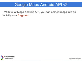 Google Maps Android API v2
• With v2 of Maps Android API, you can embed maps into an
activity as a fragment
@pareshmayani
 