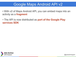 Google Maps Android API v2
• With v2 of Maps Android API, you can embed maps into an
activity as a fragment
• The API is now distributed as part of the Google Play
services SDK
@pareshmayani
 