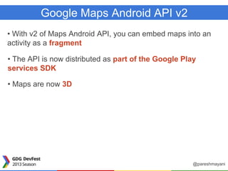 Google Maps Android API v2
• With v2 of Maps Android API, you can embed maps into an
activity as a fragment
• The API is now distributed as part of the Google Play
services SDK
• Maps are now 3D
@pareshmayani
 