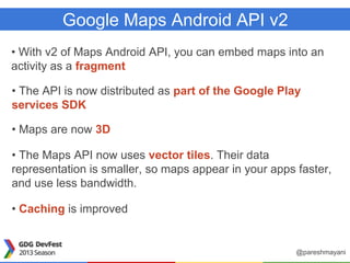 Google Maps Android API v2
• With v2 of Maps Android API, you can embed maps into an
activity as a fragment
• The API is now distributed as part of the Google Play
services SDK
• Maps are now 3D
• The Maps API now uses vector tiles. Their data
representation is smaller, so maps appear in your apps faster,
and use less bandwidth.
• Caching is improved
@pareshmayani
 