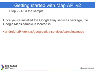 Getting started with Map API v2
Step - 2 Run the sample
Once you've installed the Google Play services package, the
Google Maps sample is located in
<android-sdk>/extras/google-play-services/samples/maps
@pareshmayani
 