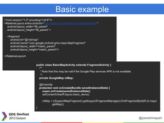 Basic example
<?xml version="1.0" encoding="utf-8"?>
<RelativeLayout xmlns:android="http://schemas.android.com/apk/res/android"
android:layout_width="fill_parent"
android:layout_height="fill_parent" >
<fragment
android:id="@+id/map"
android:name="com.google.android.gms.maps.MapFragment"
android:layout_width="match_parent"
android:layout_height="match_parent"/>
</RelativeLayout>
public class BasicMapActivity extends FragmentActivity {
/**
* Note that this may be null if the Google Play services APK is not available.
*/
private GoogleMap mMap;
@Override
protected void onCreate(Bundle savedInstanceState) {
super.onCreate(savedInstanceState);
setContentView(R.layout.basic_demo);
mMap = ((SupportMapFragment) getSupportFragmentManager().findFragmentById(R.id.map))
.getMap();
}
@pareshmayani
 