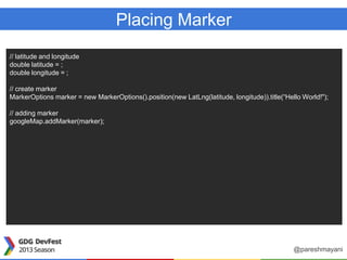 Placing Marker
// latitude and longitude
double latitude = ;
double longitude = ;
// create marker
MarkerOptions marker = new MarkerOptions().position(new LatLng(latitude, longitude)).title(“Hello World!");
// adding marker
googleMap.addMarker(marker);
@pareshmayani
 