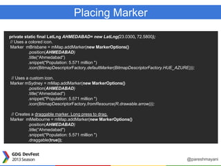 Placing Marker
private static final LatLng AHMEDABAD= new LatLng(23.0300, 72.5800);
// Uses a colored icon.
Marker mBrisbane = mMap.addMarker(new MarkerOptions()
.position(AHMEDABAD)
.title(“Ahmedabad")
.snippet("Population: 5.571 million ")
.icon(BitmapDescriptorFactory.defaultMarker(BitmapDescriptorFactory.HUE_AZURE)));
// Uses a custom icon.
Marker mSydney = mMap.addMarker(new MarkerOptions()
.position(AHMEDABAD)
.title(“Ahmedabad")
.snippet("Population: 5.571 million ")
.icon(BitmapDescriptorFactory.fromResource(R.drawable.arrow)));
// Creates a draggable marker. Long press to drag.
Marker mMelbourne = mMap.addMarker(new MarkerOptions()
.position(AHMEDABAD)
.title(“Ahmedabad")
.snippet("Population: 5.571 million ")
.draggable(true));
@pareshmayani
 
