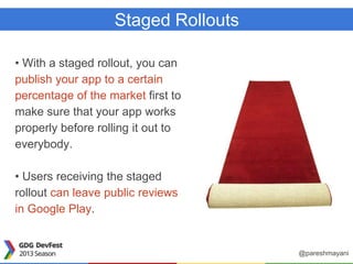 Staged Rollouts
• With a staged rollout, you can
publish your app to a certain
percentage of the market first to
make sure that your app works
properly before rolling it out to
everybody.
• Users receiving the staged
rollout can leave public reviews
in Google Play.
@pareshmayani
 