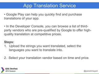 App Translation Service
• Google Play can help you quickly find and purchase
translations of your app.
• In the Developer Console, you can browse a list of third-
party vendors who are pre-qualified by Google to offer high-
quality translation at competitive prices.
Steps:
1. Upload the strings you want translated, select the
languages you want to translate into.
2. Select your translation vendor based on time and price.
@pareshmayani
 