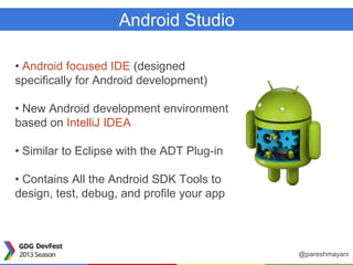 Android Studio
• Android focused IDE (designed
specifically for Android development)
• New Android development environment
based on IntelliJ IDEA
• Similar to Eclipse with the ADT Plug-in
• Contains All the Android SDK Tools to
design, test, debug, and profile your app
@pareshmayani
 