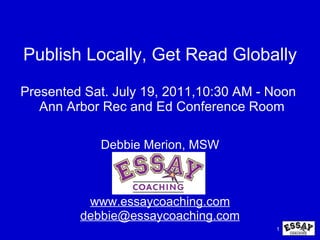 Publish Locally, Get Read Globally Presented Sat. July 19, 2011,10:30 AM - Noon   Ann Arbor Rec and Ed Conference Room Debbie Merion, MSW www.essaycoaching.com [email_address] 