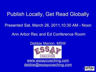 Publish Locally, Get Read Globally Presented Sat. March 26, 2011,10:30 AM - Noon   Ann Arbor Rec and Ed Conference Room Debbie Merion, MSW www.essaycoaching.com [email_address] 