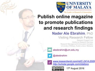 Publish online magazine
to promote publications
and research findings
aleebrahim@um.edu.my
@aleebrahim
www.researcherid.com/rid/C-2414-2009
http://scholar.google.com/citations
Nader Ale Ebrahim, PhD
Visiting Research Fellow
Research Support Unit
Centre for Research Services
Research Management & Innovation Complex
University of Malaya, Kuala Lumpur, Malaysia
17th August 2016
 